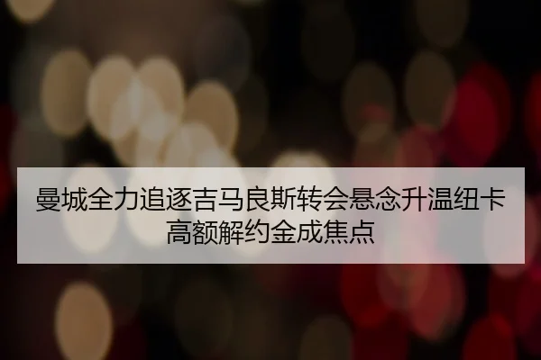 曼城全力追逐吉马良斯转会悬念升温纽卡高额解约金成焦点